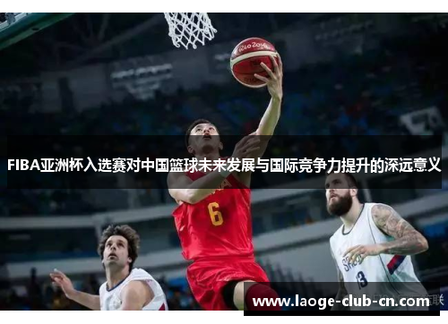 FIBA亚洲杯入选赛对中国篮球未来发展与国际竞争力提升的深远意义