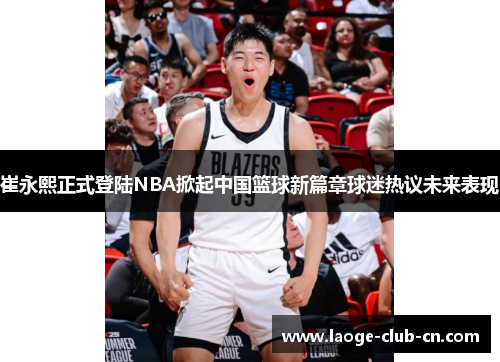 崔永熙正式登陆NBA掀起中国篮球新篇章球迷热议未来表现