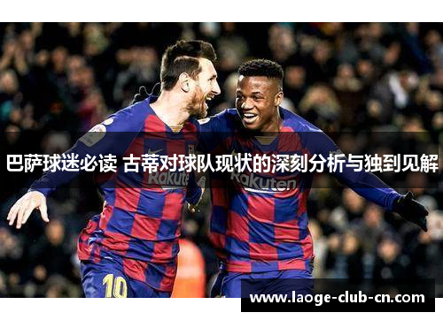 巴萨球迷必读 古蒂对球队现状的深刻分析与独到见解
