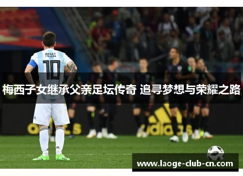 梅西子女继承父亲足坛传奇 追寻梦想与荣耀之路