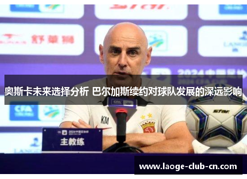 奥斯卡未来选择分析 巴尔加斯续约对球队发展的深远影响