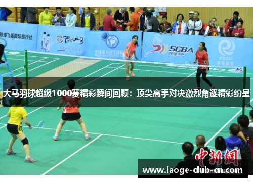 大马羽球超级1000赛精彩瞬间回顾：顶尖高手对决激烈角逐精彩纷呈