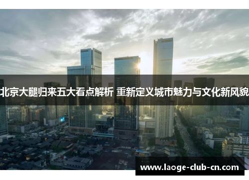 北京大腿归来五大看点解析 重新定义城市魅力与文化新风貌