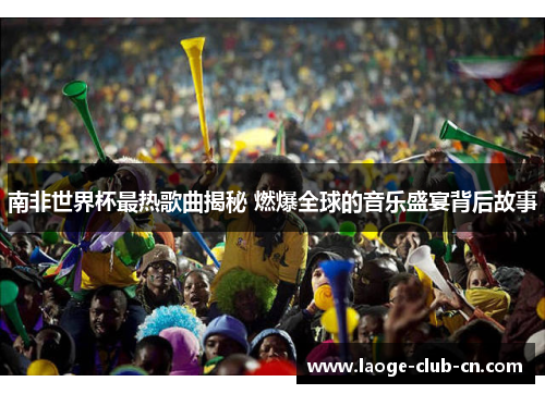 南非世界杯最热歌曲揭秘 燃爆全球的音乐盛宴背后故事