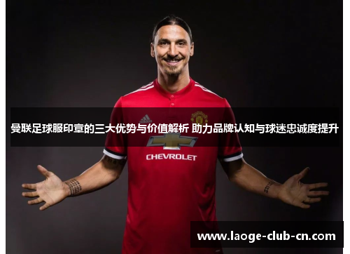 曼联足球服印章的三大优势与价值解析 助力品牌认知与球迷忠诚度提升