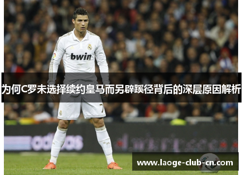 为何C罗未选择续约皇马而另辟蹊径背后的深层原因解析