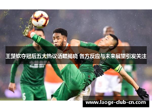 王楚钦夺冠后五大热议话题揭晓 各方反应与未来展望引发关注