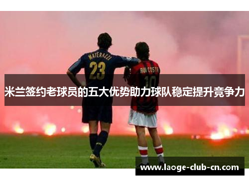 米兰签约老球员的五大优势助力球队稳定提升竞争力