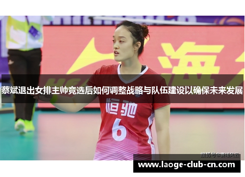 蔡斌退出女排主帅竞选后如何调整战略与队伍建设以确保未来发展
